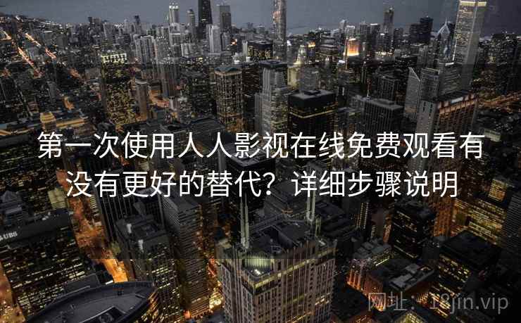 第一次使用人人影视在线免费观看有没有更好的替代？详细步骤说明