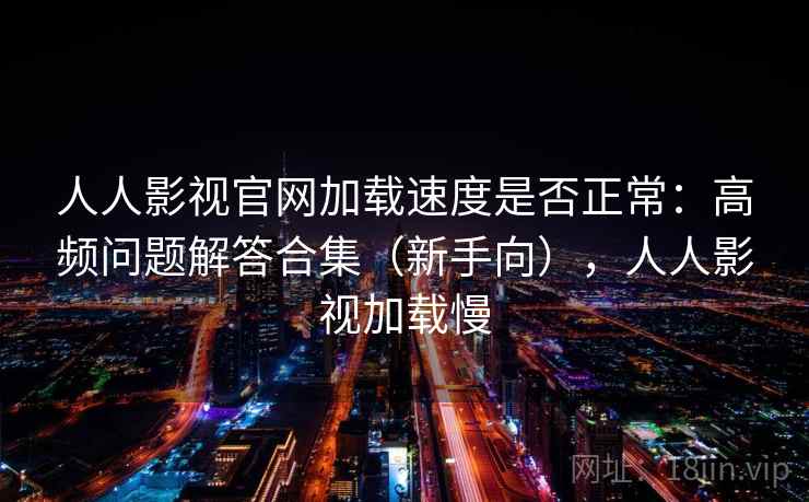人人影视官网加载速度是否正常：高频问题解答合集（新手向），人人影视加载慢