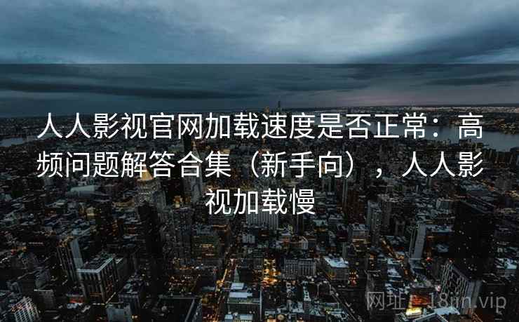 人人影视官网加载速度是否正常：高频问题解答合集（新手向），人人影视加载慢