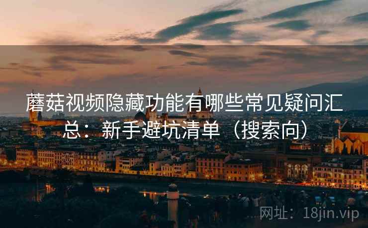 蘑菇视频隐藏功能有哪些常见疑问汇总：新手避坑清单（搜索向）
