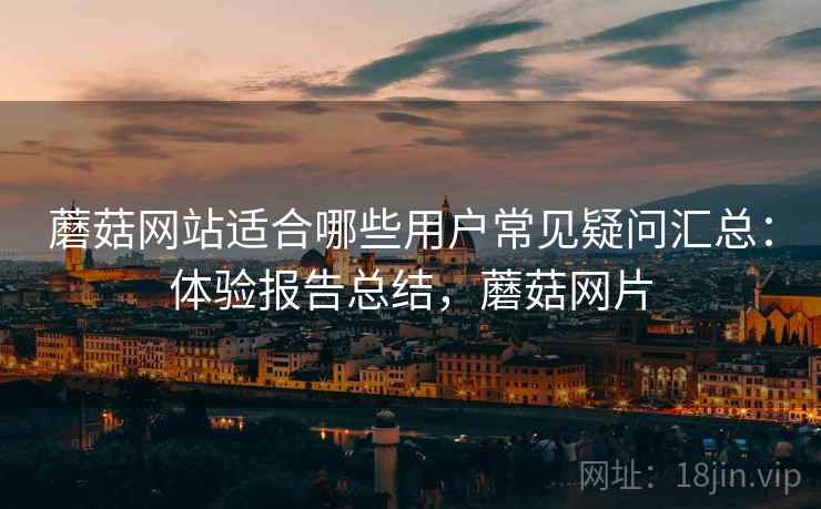 蘑菇网站适合哪些用户常见疑问汇总：体验报告总结，蘑菇网片