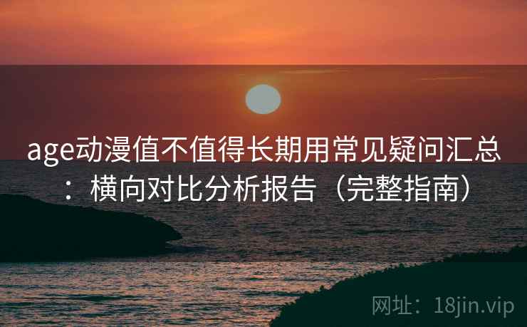age动漫值不值得长期用常见疑问汇总：横向对比分析报告（完整指南）