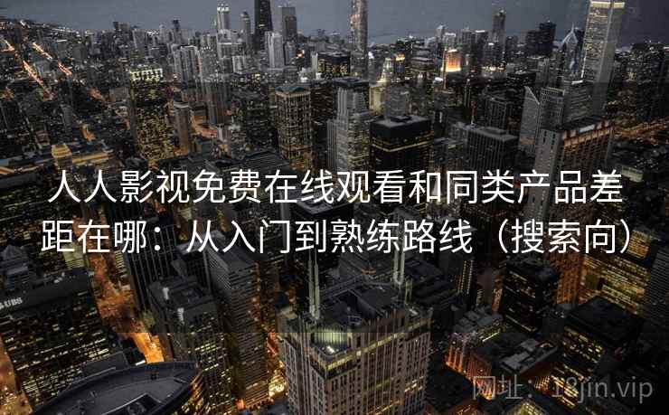 人人影视免费在线观看和同类产品差距在哪：从入门到熟练路线（搜索向）