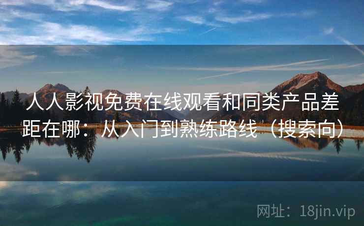 人人影视免费在线观看和同类产品差距在哪：从入门到熟练路线（搜索向）