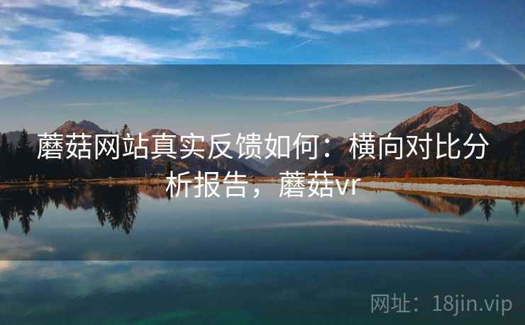 蘑菇网站真实反馈如何：横向对比分析报告，蘑菇vr
