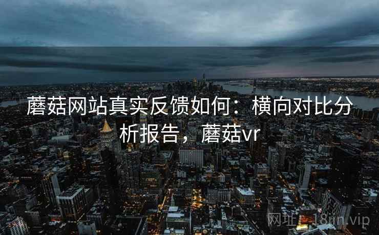 蘑菇网站真实反馈如何：横向对比分析报告，蘑菇vr
