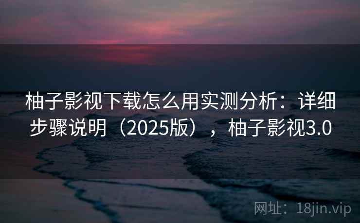 柚子影视下载怎么用实测分析：详细步骤说明（2025版），柚子影视3.0