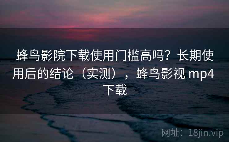 蜂鸟影院下载使用门槛高吗？长期使用后的结论（实测），蜂鸟影视 mp4 下载