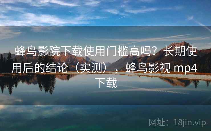 蜂鸟影院下载使用门槛高吗？长期使用后的结论（实测），蜂鸟影视 mp4 下载