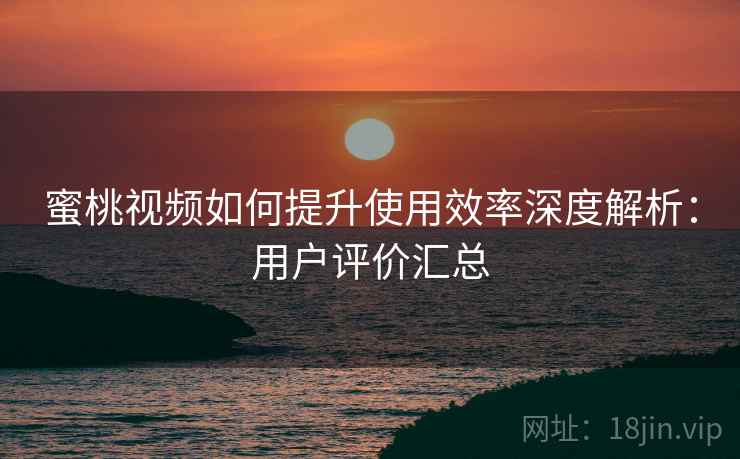 蜜桃视频如何提升使用效率深度解析：用户评价汇总