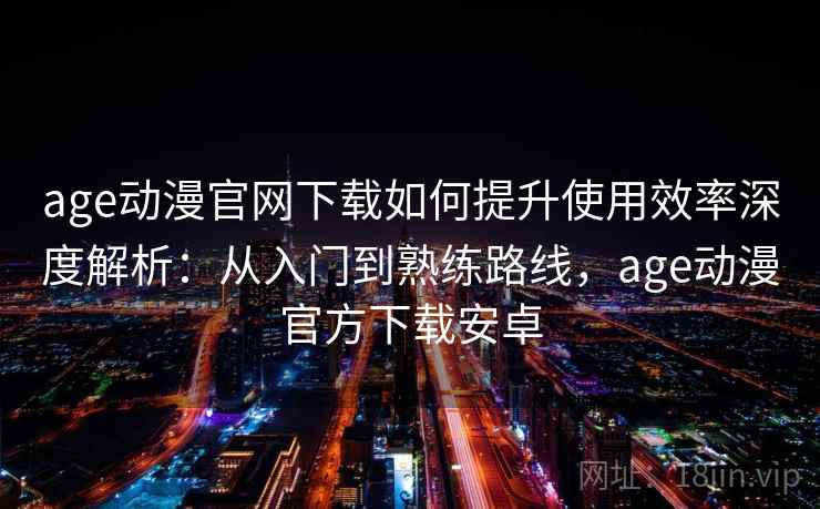 age动漫官网下载如何提升使用效率深度解析：从入门到熟练路线，age动漫官方下载安卓