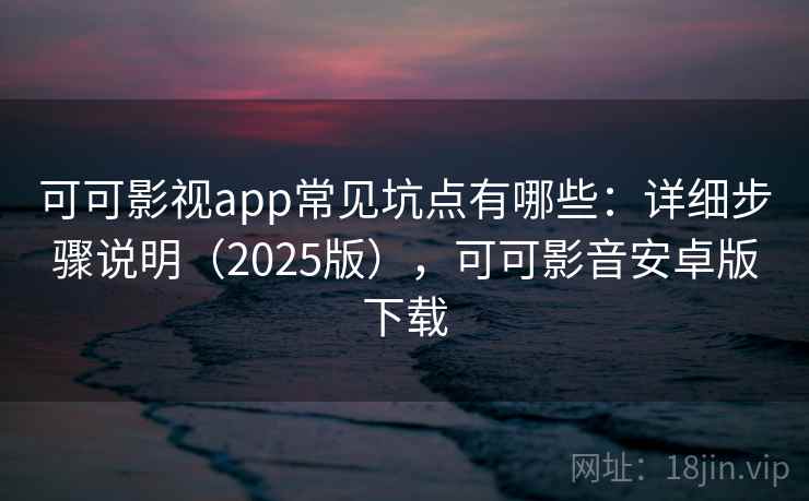 可可影视app常见坑点有哪些：详细步骤说明（2025版），可可影音安卓版下载