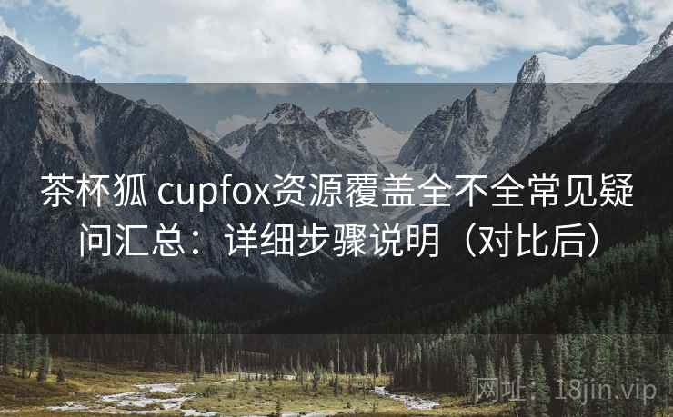 茶杯狐 cupfox资源覆盖全不全常见疑问汇总：详细步骤说明（对比后）