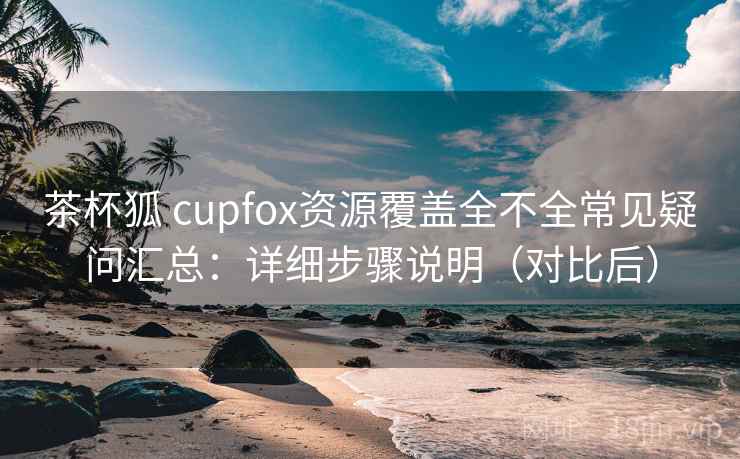 茶杯狐 cupfox资源覆盖全不全常见疑问汇总：详细步骤说明（对比后）