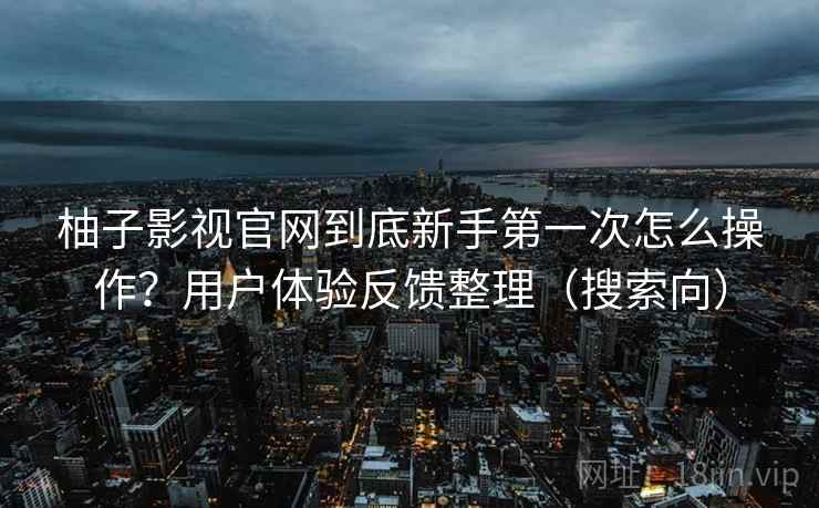 柚子影视官网到底新手第一次怎么操作？用户体验反馈整理（搜索向）