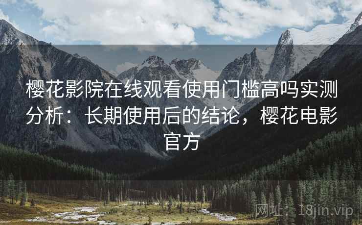 樱花影院在线观看使用门槛高吗实测分析：长期使用后的结论，樱花电影官方