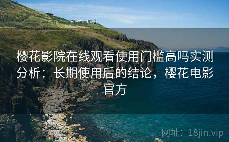 樱花影院在线观看使用门槛高吗实测分析：长期使用后的结论，樱花电影官方