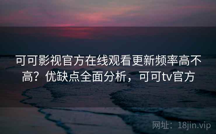 可可影视官方在线观看更新频率高不高？优缺点全面分析，可可tv官方
