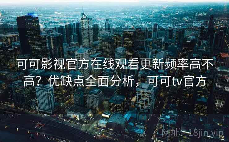 可可影视官方在线观看更新频率高不高？优缺点全面分析，可可tv官方