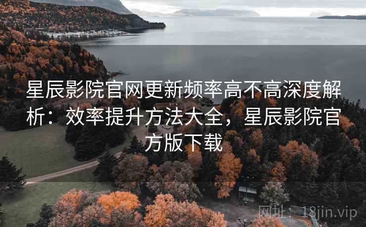 星辰影院官网更新频率高不高深度解析：效率提升方法大全，星辰影院官方版下载