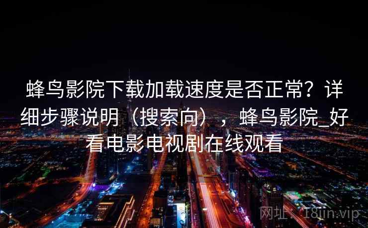 蜂鸟影院下载加载速度是否正常？详细步骤说明（搜索向），蜂鸟影院_好看电影电视剧在线观看
