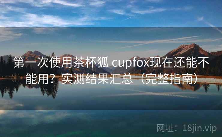 第一次使用茶杯狐 cupfox现在还能不能用？实测结果汇总（完整指南）